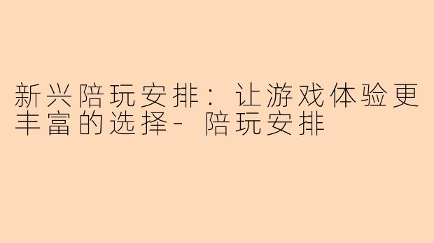 新兴陪玩安排：让游戏体验更丰富的选择-陪玩安排