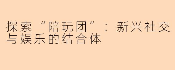 探索“陪玩团”：新兴社交与娱乐的结合体
