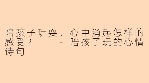 陪孩子玩耍，心中涌起怎样的感受？  