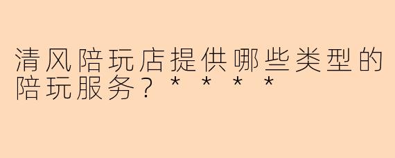 清风陪玩店提供哪些类型的陪玩服务？****