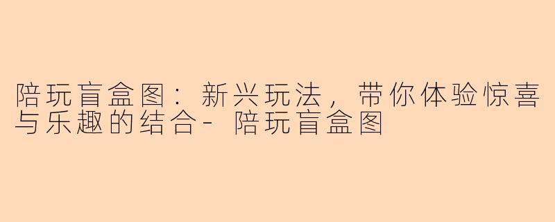 陪玩盲盒图:新兴玩法,带你体验惊喜与乐趣的结合