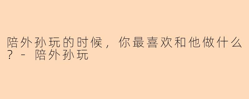 陪外孙玩的时候，你最喜欢和他做什么？