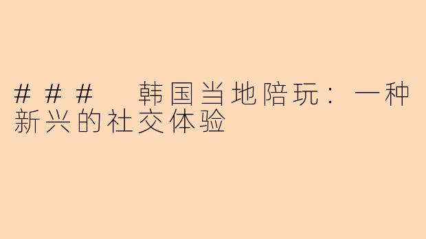 ### 韩国当地陪玩：一种新兴的社交体验