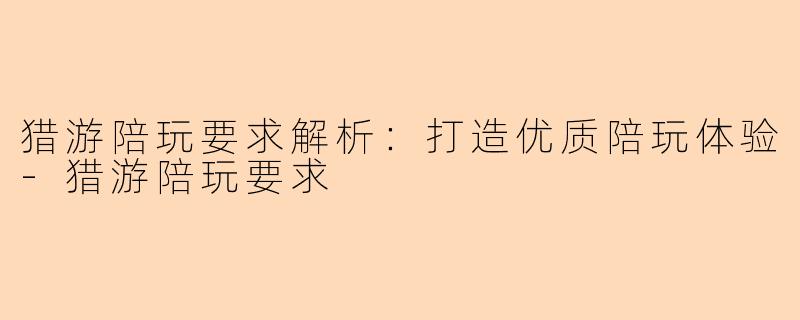 猎游陪玩要求解析：打造优质陪玩体验-猎游陪玩要求
