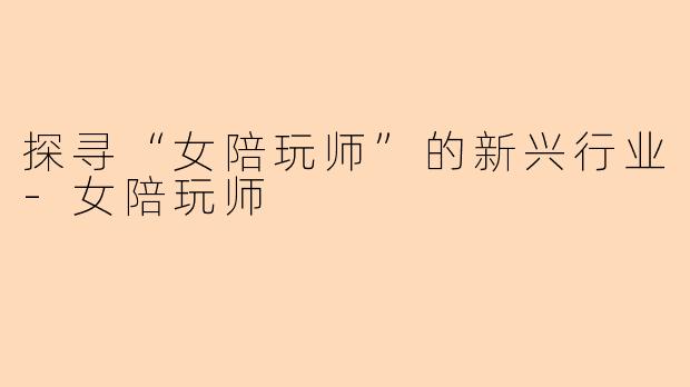 探寻“女陪玩师”的新兴行业-女陪玩师