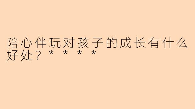 陪心伴玩对孩子的成长有什么好处？****