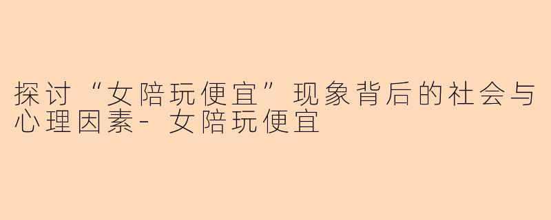 探讨“女陪玩便宜”现象背后的社会与心理因素-女陪玩便宜