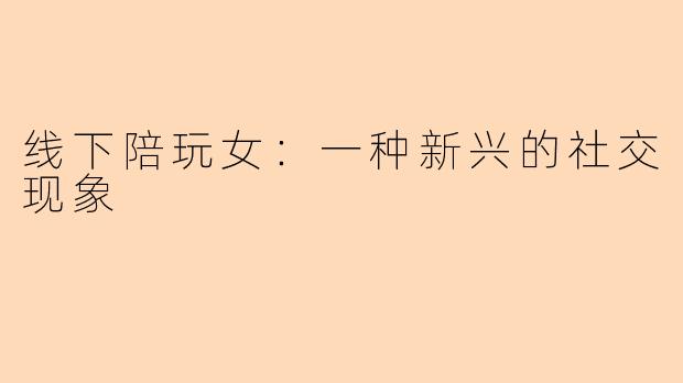 线下陪玩女：一种新兴的社交现象