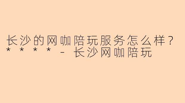 长沙的网咖陪玩服务怎么样?****
