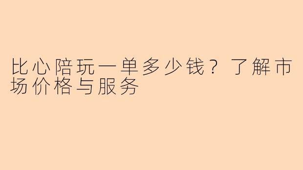 比心陪玩一单多少钱？了解市场价格与服务