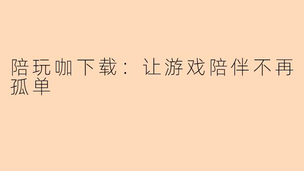 陪玩咖下载：让游戏陪伴不再孤单