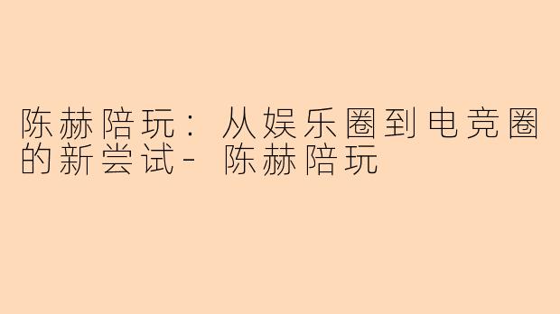 陈赫陪玩：从娱乐圈到电竞圈的新尝试-陈赫陪玩