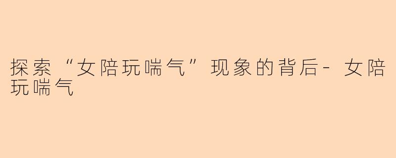 探索“女陪玩喘气”现象的背后-女陪玩喘气