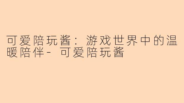 可爱陪玩酱：游戏世界中的温暖陪伴-可爱陪玩酱