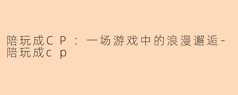 陪玩成CP：一场游戏中的浪漫邂逅-陪玩成cp