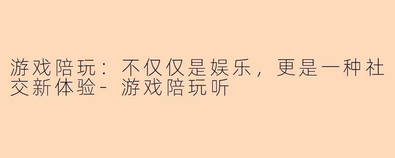 游戏陪玩：不仅仅是娱乐，更是一种社交新体验-游戏陪玩听