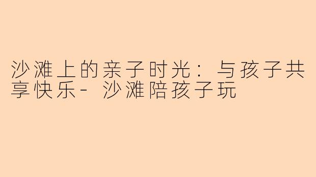 沙滩上的亲子时光：与孩子共享快乐-沙滩陪孩子玩