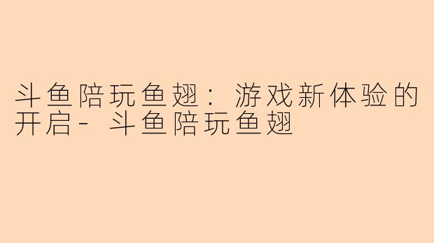 斗鱼陪玩鱼翅：游戏新体验的开启-斗鱼陪玩鱼翅