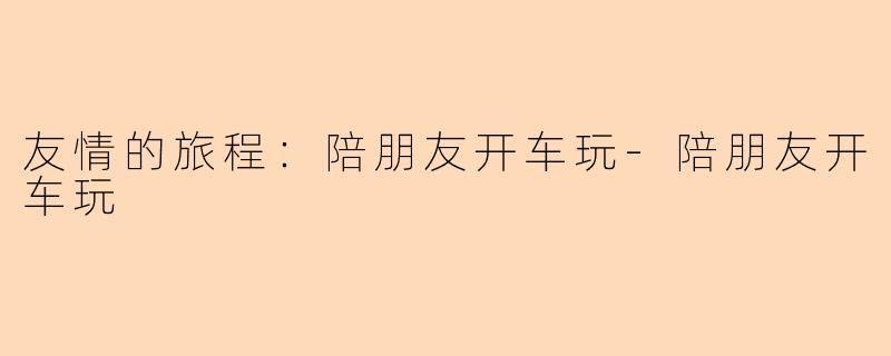 友情的旅程：陪朋友开车玩-陪朋友开车玩