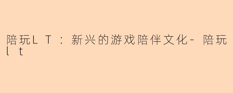 陪玩LT：新兴的游戏陪伴文化-陪玩lt