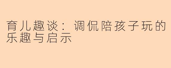 育儿趣谈：调侃陪孩子玩的乐趣与启示