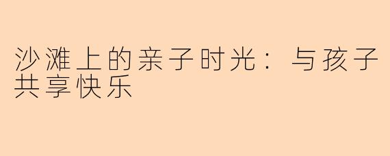 沙滩上的亲子时光：与孩子共享快乐