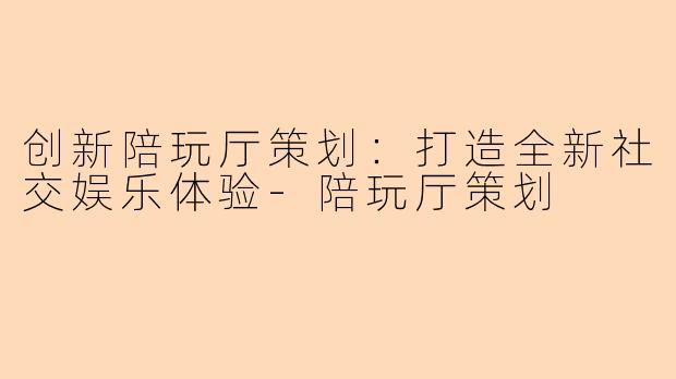 创新陪玩厅策划：打造全新社交娱乐体验-陪玩厅策划