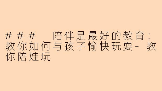 ### 陪伴是最好的教育：教你如何与孩子愉快玩耍-教你陪娃玩