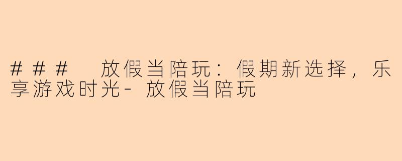 ### 放假当陪玩：假期新选择，乐享游戏时光-放假当陪玩