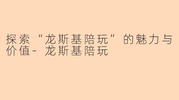 探索“龙斯基陪玩”的魅力与价值-龙斯基陪玩
