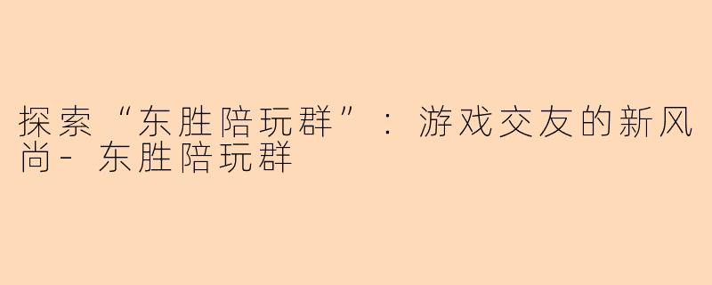 探索“东胜陪玩群”：游戏交友的新风尚-东胜陪玩群