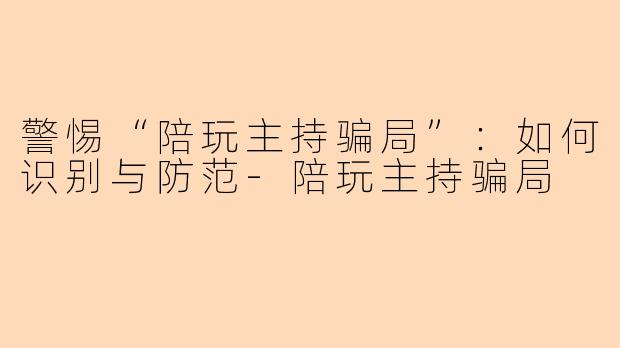 警惕“陪玩主持骗局”：如何识别与防范-陪玩主持骗局