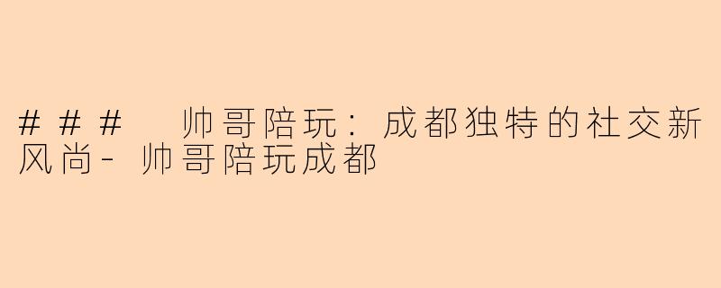 ### 帅哥陪玩：成都独特的社交新风尚-帅哥陪玩成都