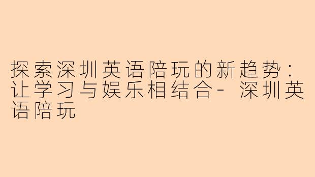 探索深圳英语陪玩的新趋势：让学习与娱乐相结合-深圳英语陪玩