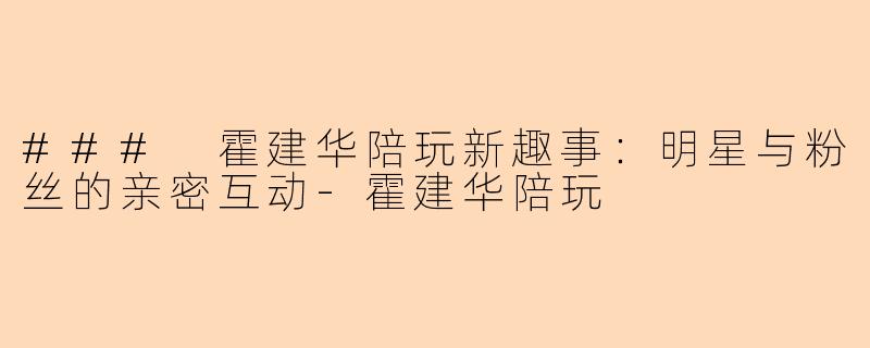 ### 霍建华陪玩新趣事：明星与粉丝的亲密互动-霍建华陪玩