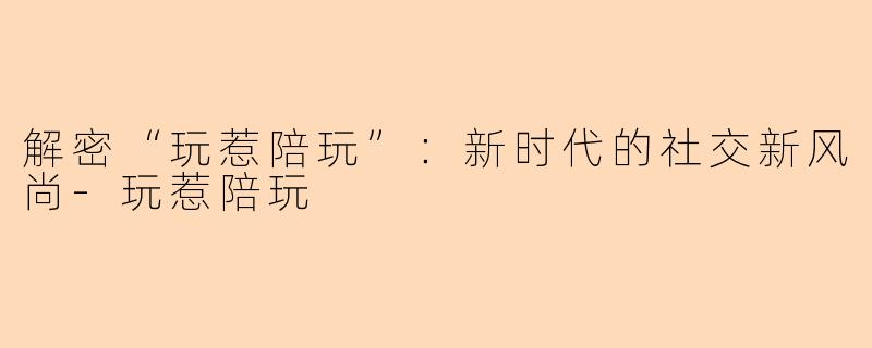 解密“玩惹陪玩”：新时代的社交新风尚-玩惹陪玩