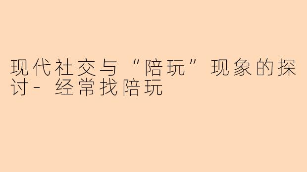 现代社交与“陪玩”现象的探讨-经常找陪玩