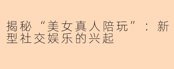 揭秘“美女真人陪玩”：新型社交娱乐的兴起