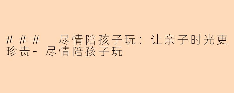 ### 尽情陪孩子玩：让亲子时光更珍贵-尽情陪孩子玩