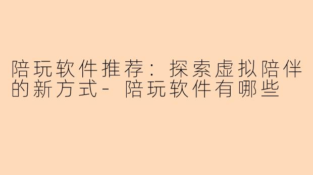陪玩软件推荐：探索虚拟陪伴的新方式-陪玩软件有哪些