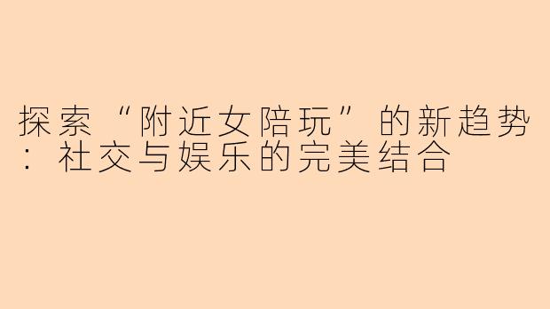 探索“附近女陪玩”的新趋势：社交与娱乐的完美结合
