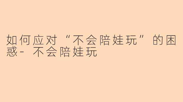 如何应对“不会陪娃玩”的困惑-不会陪娃玩