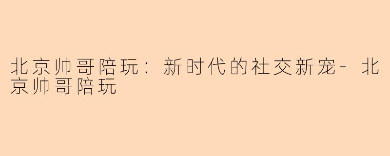 北京帅哥陪玩：新时代的社交新宠-北京帅哥陪玩