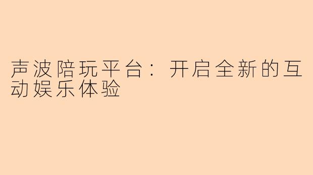 声波陪玩平台：开启全新的互动娱乐体验