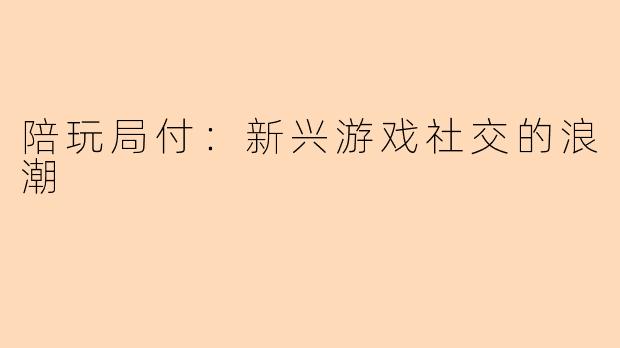 陪玩局付：新兴游戏社交的浪潮