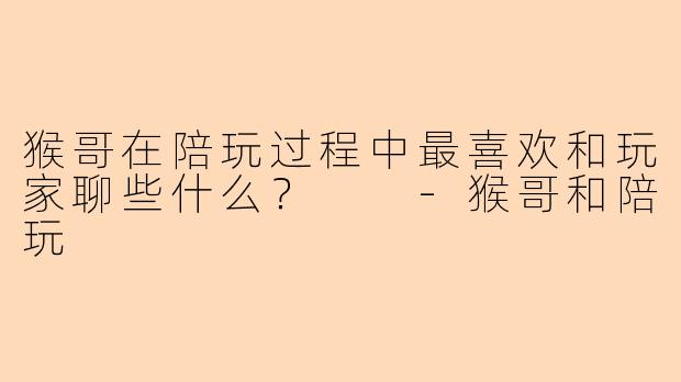 猴哥在陪玩过程中最喜欢和玩家聊些什么？  -猴哥和陪玩