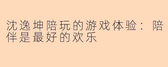 沈逸坤陪玩的游戏体验:陪伴是最好的欢乐