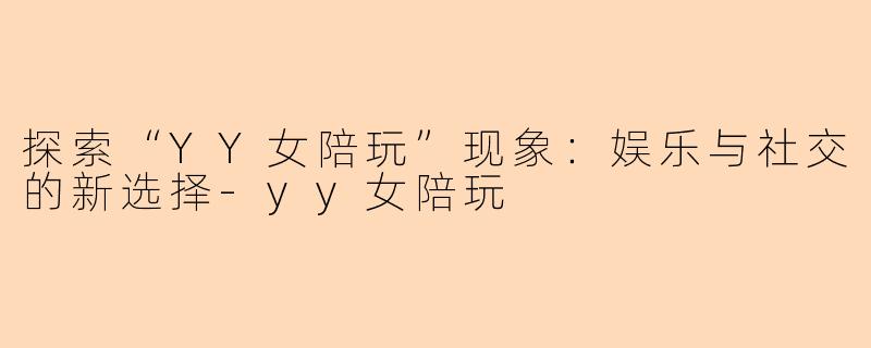 探索“YY女陪玩”现象：娱乐与社交的新选择-yy女陪玩