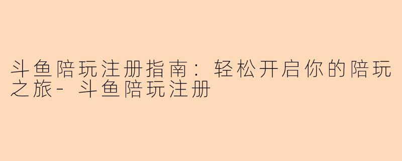 斗鱼陪玩注册指南：轻松开启你的陪玩之旅-斗鱼陪玩注册