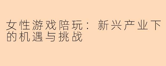 女性游戏陪玩：新兴产业下的机遇与挑战